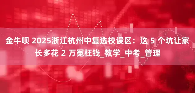 金牛呗 2025浙江杭州中复选校误区：这 5 个坑让家长多花 2 万冤枉钱_教学_中考_管理