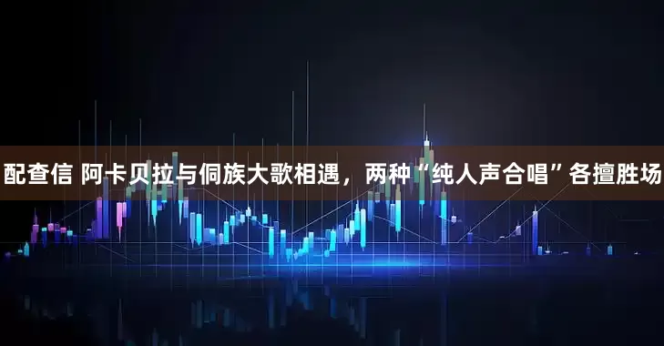 配查信 阿卡贝拉与侗族大歌相遇，两种“纯人声合唱”各擅胜场