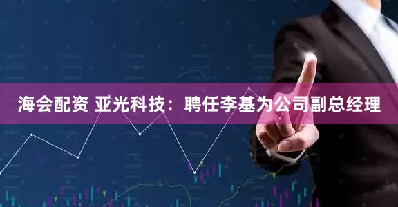 海会配资 亚光科技：聘任李基为公司副总经理
