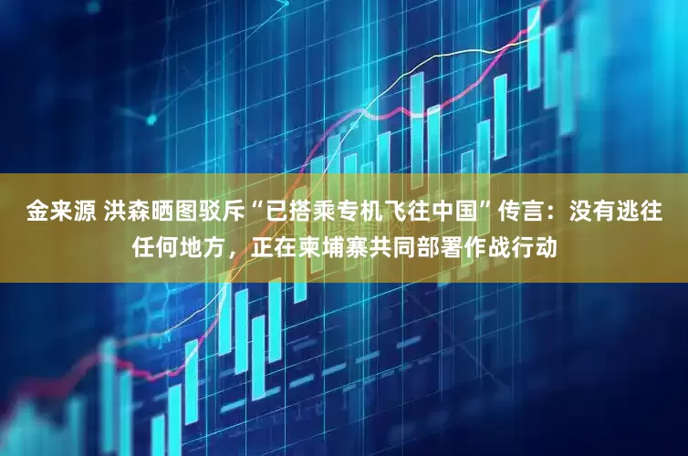 金来源 洪森晒图驳斥“已搭乘专机飞往中国”传言：没有逃往任何地方，正在柬埔寨共同部署作战行动