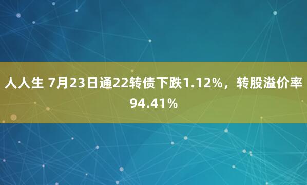 人人生 7月23日通22转债下跌1.12%，转股溢价率94.41%