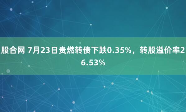 股合网 7月23日贵燃转债下跌0.35%，转股溢价率26.53%