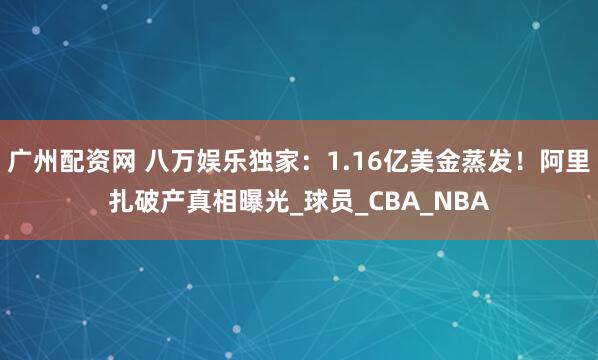 广州配资网 八万娱乐独家：1.16亿美金蒸发！阿里扎破产真相曝光_球员_CBA_NBA