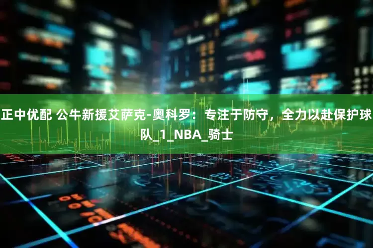 正中优配 公牛新援艾萨克-奥科罗：专注于防守，全力以赴保护球队_1_NBA_骑士