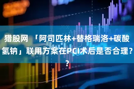猎股网 「阿司匹林+替格瑞洛+碳酸氢钠」联用方案在PCI术后是否合理？