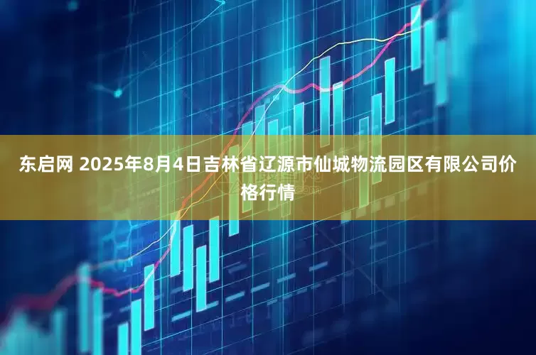 东启网 2025年8月4日吉林省辽源市仙城物流园区有限公司价格行情