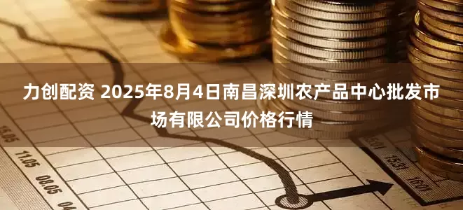 力创配资 2025年8月4日南昌深圳农产品中心批发市场有限公司价格行情