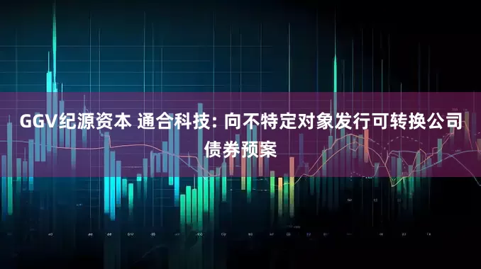 GGV纪源资本 通合科技: 向不特定对象发行可转换公司债券预案