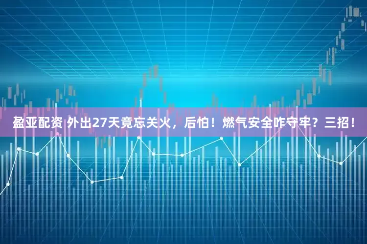 盈亚配资 外出27天竟忘关火，后怕！燃气安全咋守牢？三招！