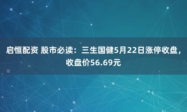 启恒配资 股市必读：三生国健5月22日涨停收盘，收盘价56.69元