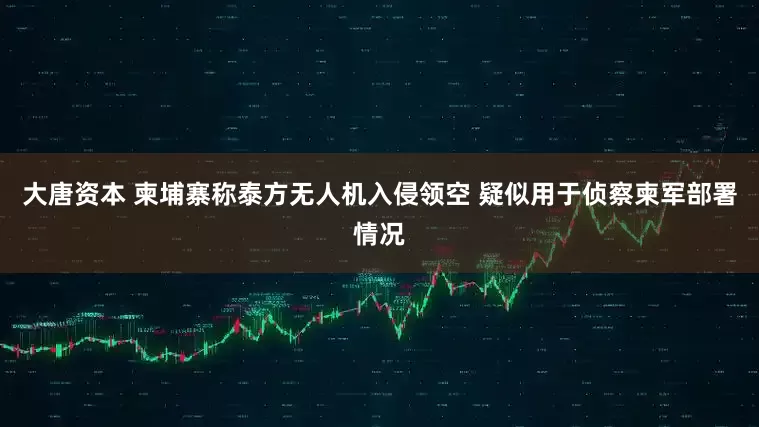 大唐资本 柬埔寨称泰方无人机入侵领空 疑似用于侦察柬军部署情况