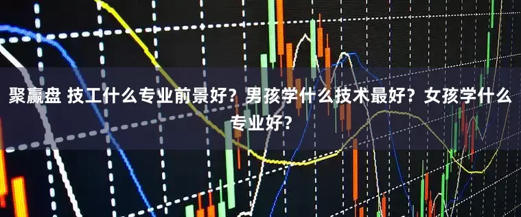 聚赢盘 技工什么专业前景好？男孩学什么技术最好？女孩学什么专业好？