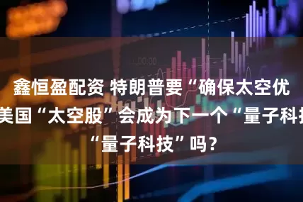 鑫恒盈配资 特朗普要“确保太空优势”，美国“太空股”会成为下一个“量子科技”吗？