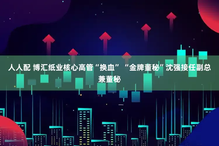 人人配 博汇纸业核心高管“换血” “金牌董秘”沈强接任副总兼董秘