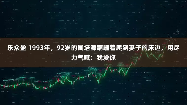 乐众盈 1993年，92岁的周培源蹒跚着爬到妻子的床边，用尽力气喊：我爱你