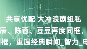 共赢优配 大冲浪剧组私人聚会，小辰、陈蓉、豆豆再度同框，重温经典瞬间_智力_电视_视频
