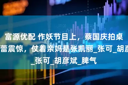 富源优配 作妖节目上，蔡国庆拍桌气愤，郝蕾震惊，仗着亲妈是张凯丽_张可_胡彦斌_脾气