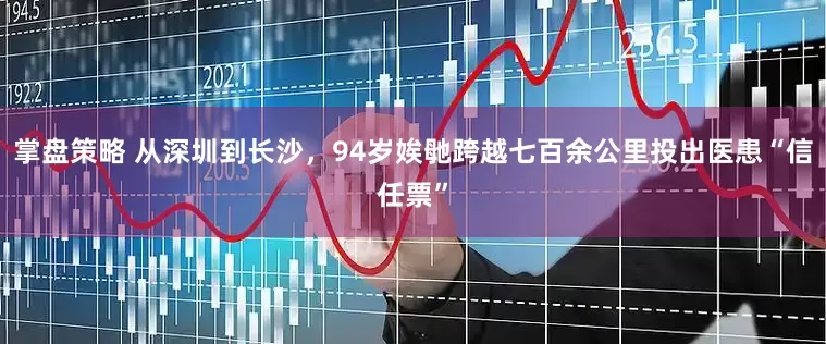 掌盘策略 从深圳到长沙，94岁娭毑跨越七百余公里投出医患“信任票”